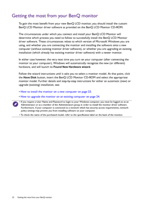 Page 2222  Getting the most from your BenQ monitor  
Getting the most from your BenQ monitor
To gain the most benefit from your new BenQ LCD monitor, you should install the custom 
BenQ LCD Monitor driver software as provided on the BenQ LCD Monitor CD-ROM.
The circumstances under which you connect and install your BenQ LCD Monitor will 
determine which process you need to follow to successfully install the BenQ LCD Monitor 
driver software. These circumstances relate to which version of Microsoft Windows you...