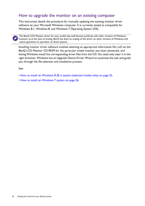 Page 2424  Getting the most from your BenQ monitor  
How to upgrade the monitor on an existing computer
This instruction details the procedure for manually updating the existing monitor driver 
software on your Microsoft Windows computer. It is currently tested as compatible for 
Windows 8.1, Windows 8, and Windows 7 Operating System (OS). 
Installing monitor driver software involves selecting an appropriate information file (.inf) on the 
BenQ LCD Monitor CD-ROM for the particular model monitor you have...