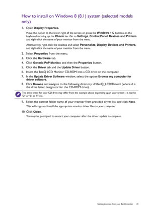 Page 25  25   Getting the most from your BenQ monitor
How to install on Windows 8 (8.1) system (selected models 
only)
1.  Open Display Properties.
Move the cursor to the lower-right of the screen or press the Windows + C buttons on the 
keyboard to bring up the Charm bar. Go to Settings, Control Panel, Devices and Printers 
and right-click the name of your monitor from the menu.
Alternatively, right-click the desktop and select Personalize, Display, Devices and Printers, 
and right-click the name of your...