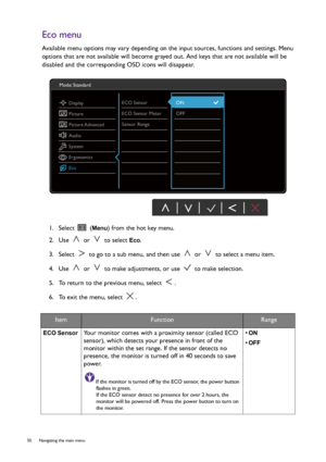 Page 5050  Navigating the main menu  
Eco menu
Available menu options may vary depending on the input sources, functions and settings. Menu 
options that are not available will become grayed out. And keys that are not available will be 
disabled and the corresponding OSD icons will disappear.
1.  Select   (
Menu) from the hot key menu.
2.  Use   or   to select 
Eco.
3.  Select   to go to a sub menu, and then use   or   to select a menu item.
4.  Use   or   to make adjustments, or use   to make selection.
5.  To...