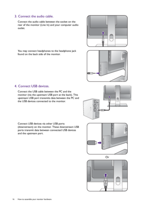 Page 1616  How to assemble your monitor hardware  
3. Connect the audio cable.
Connect the audio cable between the socket on the 
rear of the monitor (Line In) and your computer audio 
outlet.
You may connect headphones to the headphone jack 
found on the back side of the monitor.
4. Connect USB devices.
Connect the USB cable between the PC and the 
monitor (via the upstream USB port at the back). This 
upstream USB port transmits data between the PC and 
the USB devices connected to the monitor.
Connect USB...