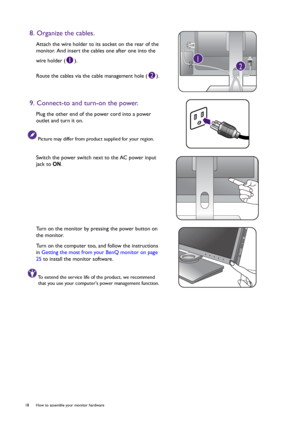 Page 1818  How to assemble your monitor hardware  
8. Organize the cables.
Attach the wire holder to its socket on the rear of the 
monitor. And insert the cables one after one into the 
wire holder ( ).
Route the cables via the cable management hole ( ).
9. Connect-to and turn-on the power.
Plug the other end of the power cord into a power 
outlet and turn it on.
Picture may differ from product supplied for your region.
Switch the power switch next to the AC power input 
jack to ON.
Turn on the monitor by...