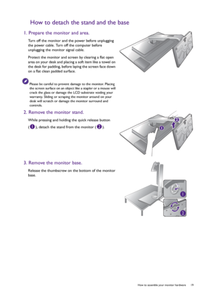 Page 19  19   How to assemble your monitor hardware
How to detach the stand and the base
1. Prepare the monitor and area.
Turn off the monitor and the power before unplugging 
the power cable. Turn off the computer before 
unplugging the monitor signal cable.
Protect the monitor and screen by clearing a flat open 
area on your desk and placing a soft item like a towel on 
the desk for padding, before laying the screen face down 
on a flat clean padded surface.
Please be careful to prevent damage to the monitor....