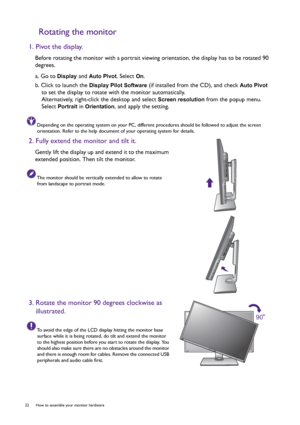 Page 2222  How to assemble your monitor hardware  
Rotating the monitor
1. Pivot the display.
Before rotating the monitor with a portrait viewing orientation, the display has to be rotated 90 
degrees.
a. Go to 
Display and Auto Pivot. Select On.
b. Click to launch the 
Display Pilot Software (if installed from the CD), and check Auto Pivot 
to set the display to rotate with the monitor automatically.
Alternatively, right-click the desktop and select 
Screen resolution from the popup menu. 
Select 
Portrait in...