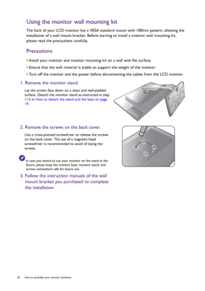 Page 2424  How to assemble your monitor hardware  
Using the monitor wall mounting kit
The back of your LCD monitor has a VESA standard mount with 100mm pattern, allowing the 
installation of a wall mount bracket. Before starting to install a monitor wall mounting kit, 
please read the precautions carefully.
Precautions
• Install your monitor and monitor mounting kit on a wall with flat surface.
• Ensure that the wall material is stable to support the weight of the monitor.
• Turn off the monitor and the power...