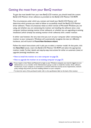 Page 25  25   Getting the most from your BenQ monitor
Getting the most from your BenQ monitor
To gain the most benefit from your new BenQ LCD monitor, you should install the custom 
BenQ LCD Monitor driver software as provided on the BenQ LCD Monitor CD-ROM.
The circumstances under which you connect and install your BenQ LCD Monitor will 
determine which process you need to follow to successfully install the BenQ LCD Monitor 
driver software. These circumstances relate to which version of Microsoft Windows you...