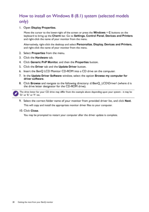 Page 2828  Getting the most from your BenQ monitor  
How to install on Windows 8 (8.1) system (selected models 
only)
1.  Open Display Properties.
Move the cursor to the lower-right of the screen or press the Windows + C buttons on the 
keyboard to bring up the Charm bar. Go to Settings, Control Panel, Devices and Printers 
and right-click the name of your monitor from the menu.
Alternatively, right-click the desktop and select Personalize, Display, Devices and Printers, 
and right-click the name of your...