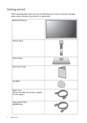 Page 66  Getting started  
Getting started
When unpacking please check you have the following items. If any are missing or damaged, 
please contact the place of purchase for a replacement.
 
BenQ LCD Monitor
Monitor Stand
Monitor Base
Quick Start Guide
 
CD-ROM
 
Power Cord
(Picture may differ from product supplied 
for your region.)
Video Cable: D-Sub 
(BL3200 only)
 