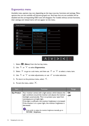 Page 5252  Navigating the main menu  
Ergonomics menu
Available menu options may vary depending on the input sources, functions and settings. Menu 
options that are not available will become grayed out. And keys that are not available will be 
disabled and the corresponding OSD icons will disappear. For models without certain functions, 
their settings and related items will not appear on the menu.
1.  Select   (
Menu) from the hot key menu.
2.  Use   or   to select 
Ergonomics.
3.  Select   to go to a sub...