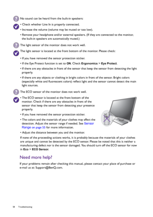 Page 5858 Troubleshooting  
Need more help?
If your problems remain after checking this manual, please contact your place of purchase or 
e-mail us at: Support@BenQ.com.
No sound can be heard from the built-in speakers:
• Check whether Line In is properly connected.
• Increase the volume (volume may be muted or too low).
• Remove your headphone and/or external speakers. (If they are connected to the monitor, 
the built-in speakers are automatically muted.)
The light sensor of the monitor does not work well.
The...