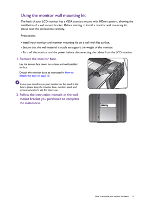 Page 11  11   How to assemble your monitor hardware
Using the monitor wall mounting kit
The back of your LCD monitor has a VESA standard mount with 100mm pattern, allowing the 
installation of a wall mount bracket. Before starting to install a monitor wall mounting kit, 
please read the precautions carefully.
Precautions:
• Install your monitor and monitor mounting kit on a wall with flat surface.
• Ensure that the wall material is stable to support the weight of the monitor.
• Turn off the monitor and the...