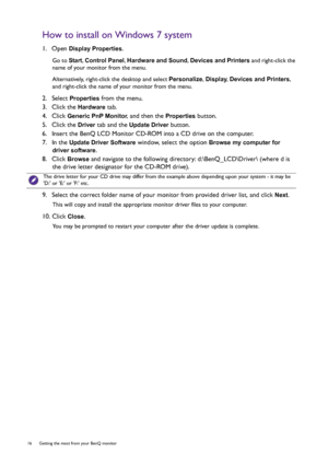 Page 1616  Getting the most from your BenQ monitor  
How to install on Windows 7 system
1.  Open Display Properties.
Go to Start, Control Panel, Hardware and Sound, Devices and Printers and right-click the 
name of your monitor from the menu.
Alternatively, right-click the desktop and select Personalize, Display, Devices and Printers, 
and right-click the name of your monitor from the menu.
2.  Select Properties from the menu.
3.  Click the 
Hardware tab.
4.  Click 
Generic PnP Monitor, and then the Properties...