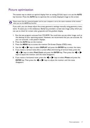 Page 17  17   Picture optimization
Picture optimization
The easiest way to obtain an optimal display from an analog (D-Sub) input is to use the AUTO 
key function. Press the 
AUTO key to optimize the currently displayed image to the screen.
If you wish, you can always adjust the screen geometric settings manually using geometry menu 
items. To assist you in this endeavour, BenQ has provided a screen test image utility which you 
can use to check for screen color, grayscale and line gradient display.
1.  Run the...