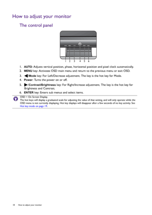 Page 1818  How to adjust your monitor  
How to adjust your monitor
The control panel
1.  AUTO: Adjusts vertical position, phase, horizontal position and pixel clock automatically.
2.  
MENU key: Activates OSD main menu and return to the previous menu or exit OSD.
3.  /
Mode key: For Left/Decrease adjustment. The key is the hot key for Mode.
4.  
Power: Turns the power on or off.
5.  /
Contrast/Brightness key: For Right/Increase adjustment. The key is the hot key for 
Brightness and Contrast. 
6.  
ENTER key:...