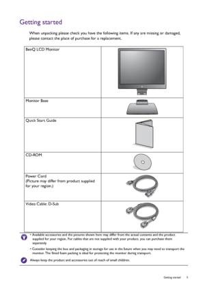 Page 5  5   Getting started
Getting started
When unpacking please check you have the following items. If any are missing or damaged, 
please contact the place of purchase for a replacement.
 
BenQ LCD Monitor
Monitor Base
Quick Start Guide
 
CD-ROM
 
Power Cord
(Picture may differ from product supplied 
for your region.)
Video Cable: D-Sub 
• Available accessories and the pictures shown here may differ from the actual contents and the product 
supplied for your region. For cables that are not supplied with...