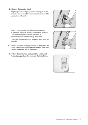 Page 11  11   How to assemble your monitor hardware
2. Remove the monitor stand.
Slightly push the hinge cap on the upper part of the 
monitor stand toward the monitor as illustrated. The 
cap shall be released.
Use a a cross-pointed screwdriver to release the 
screws that fixing the monitor stand to the monitor. 
The use of a magnetic-head screwdriver is 
recommended to avoid of losing the screws.
Then pull the monitor stand backward away from the 
monitor.
In case you intend to use your monitor on the stand...