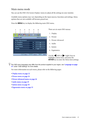 Page 21  21   How to adjust your monitor
Main menu mode
You can use the OSD (On Screen Display) menu to adjust all the settings on your monitor. 
Available menu options may vary depending on the input sources, functions and settings. Menu 
options that are not available will become grayed out.
Press the 
MENU key to display the following main OSD menu. 
The OSD menu languages may differ from the product supplied to your region, see “Language on page 
31” under “OSD Settings” for more details. 
For more...