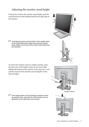 Page 11  11   How to assemble your monitor hardware
Adjusting the monitor stand height
If you prefer to lower the monitor stand height, push the 
stand downward while holding both left and right sides of 
the monitor.
Avoid placing hands near the bottom of the monitor stand 
as the descending stand might cause personal injuries. 
Keep children out of reach of the monitor while performing 
this operation.
To extend the monitor stand to a higher position, press 
the lower part of the height release on the stand...