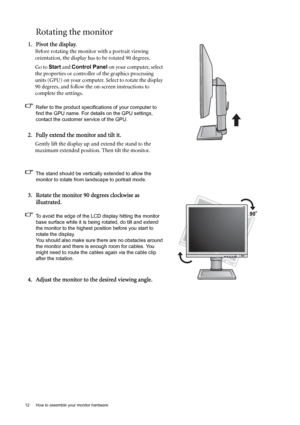 Page 1212  How to assemble your monitor hardware  
Rotating the monitor
1. Pivot the display.
Before rotating the monitor with a portrait viewing 
orientation, the display has to be rotated 90 degrees.
Go to Start and Control Panel on your computer, select 
the properties or controller of the graphics processing 
units (GPU) on your computer. Select to rotate the display 
90 degrees, and follow the on-screen instructions to 
complete the settings.
Refer to the product specifications of your computer to 
find...