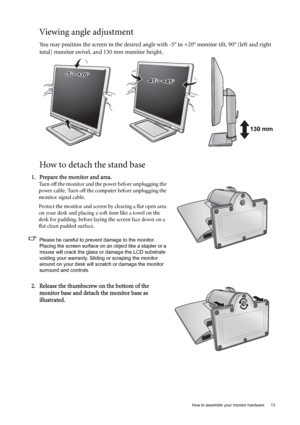 Page 13  13   How to assemble your monitor hardware
Viewing angle adjustment
You may position the screen to the desired angle with -5° to +20° monitor tilt, 90° (left and right 
total) monitor swivel, and 130 mm monitor height.
How to detach the stand base
-45-45O O ~ +45~ +45O-45O ~ +45O
-5O~ +20O
130 mm
1. Prepare the monitor and area.
Turn off the monitor and the power before unplugging the 
power cable. Turn off the computer before unplugging the 
monitor signal cable.
Protect the monitor and screen by...