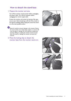 Page 11  11   How to assemble your monitor hardware
How to detach the stand base
1. Prepare the monitor and area.
Turn off the monitor and the power before unplugging 
the power cable. Turn off the computer before 
unplugging the monitor signal cable.
Protect the monitor and screen by clearing a flat open 
area on your desk and placing a soft item like a towel on 
the desk for padding, before laying the screen face down 
on a flat clean padded surface.
Please be careful to prevent damage to the monitor. Placing...