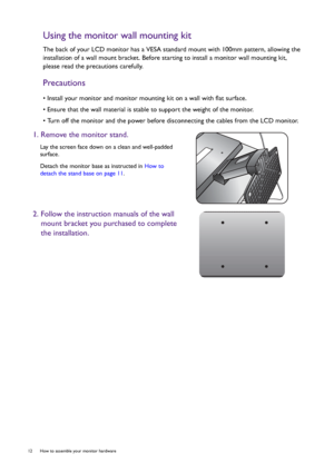 Page 1212  How to assemble your monitor hardware  
Using the monitor wall mounting kit
The back of your LCD monitor has a VESA standard mount with 100mm pattern, allowing the 
installation of a wall mount bracket. Before starting to install a monitor wall mounting kit, 
please read the precautions carefully.
Precautions
• Install your monitor and monitor mounting kit on a wall with flat surface.
• Ensure that the wall material is stable to support the weight of the monitor.
• Turn off the monitor and the power...