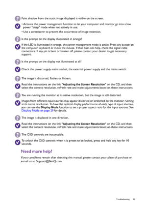 Page 35  35   Troubleshooting
Need more help?
If your problems remain after checking this manual, please contact your place of purchase or 
e-mail us at: Support@BenQ.com.
Faint shadow from the static image displayed is visible on the screen.
• Activate the power management function to let your computer and monitor go into a low 
power sleep mode when not actively in use.
• Use a screensaver to prevent the occurrence of image retention.
Is the prompt on the display illuminated in orange?
If the LED is...