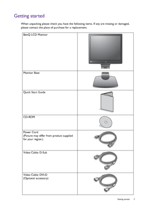 Page 5  5   Getting started
Getting started
When unpacking please check you have the following items. If any are missing or damaged, 
please contact the place of purchase for a replacement.
 
BenQ LCD Monitor
Monitor Base
Quick Start Guide
 
CD-ROM
 
Power Cord
(Picture may differ from product supplied 
for your region.)
Video Cable: D-Sub 
Video Cable: DVI-D
(Optional accessory)
 