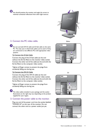 Page 9  9   How to assemble your monitor hardware
You should position the monitor and angle the screen to 
minimize unwanted reflections from other light sources.
2. Connect the PC video cable.
Do not use both DVI-D cable and D-Sub cable on the same 
PC. The only case in which both cables can be used is if they 
are connected to two different PCs with appropriate video 
systems.
To Connect the D-Sub Cable
Connect the plug of the D-Sub cable (at the end 
without the ferrite filter) to the monitor video socket....