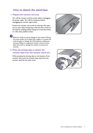 Page 11  11   How to assemble your monitor hardware
How to detach the stand base
1. Prepare the monitor and area.
Turn off the monitor and the power before unplugging 
the power cable. Turn off the computer before 
unplugging the monitor signal cable.
Protect the monitor and screen by clearing a flat open 
area on your desk and placing a soft item like a towel on 
the desk for padding, before laying the screen face down 
on a flat clean padded surface.
Please be careful to prevent damage to the monitor. Placing...