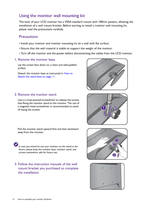 Page 1212  How to assemble your monitor hardware  
Using the monitor wall mounting kit
The back of your LCD monitor has a VESA standard mount with 100mm pattern, allowing the 
installation of a wall mount bracket. Before starting to install a monitor wall mounting kit, 
please read the precautions carefully.
Precautions
• Install your monitor and monitor mounting kit on a wall with flat surface.
• Ensure that the wall material is stable to support the weight of the monitor.
• Turn off the monitor and the power...