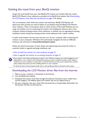 Page 13  13   Getting the most from your BenQ monitor
Getting the most from your BenQ monitor
To gain the most benefit from your new BenQ LCD monitor, you should install the custom 
BenQ LCD Monitor driver software as provided on the BenQ local website. See Downloading 
the LCD Monitor driver files from the Internet on page 13 for details.
The circumstances under which you connect and install your BenQ LCD Monitor will 
determine which process you need to follow to successfully install the BenQ LCD Monitor...