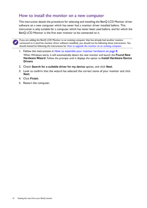 Page 1414  Getting the most from your BenQ monitor  
How to install the monitor on a new computer
This instruction details the procedure for selecting and installing the BenQ LCD Monitor driver 
software on a new computer which has never had a monitor driver installed before. This 
instruction is only suitable for a computer which has never been used before, and for which the 
BenQ LCD Monitor is the first ever monitor to be connected to it.
1.  Follow the instructions in How to assemble your monitor hardware...