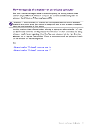 Page 15  15   Getting the most from your BenQ monitor
How to upgrade the monitor on an existing computer
This instruction details the procedure for manually updating the existing monitor driver 
software on your Microsoft Windows computer. It is currently tested as compatible for 
Windows 8 and Windows 7 Operating System (OS). 
Installing monitor driver software involves selecting an appropriate information file (.inf) from 
the downloaded driver files for the particular model monitor you have connected, and...