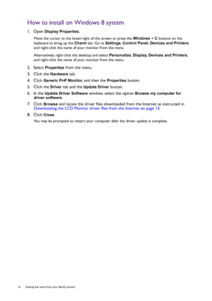 Page 1616  Getting the most from your BenQ monitor  
How to install on Windows 8 system
1.  Open Display Properties.
Move the cursor to the lower-right of the screen or press the Windows + C buttons on the 
keyboard to bring up the Charm bar. Go to Settings, Control Panel, Devices and Printers 
and right-click the name of your monitor from the menu.
Alternatively, right-click the desktop and select Personalize, Display, Devices and Printers, 
and right-click the name of your monitor from the menu.
2.  Select...