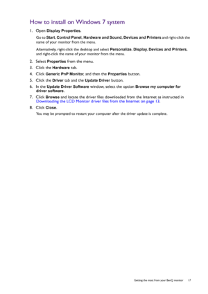 Page 17  17   Getting the most from your BenQ monitor
How to install on Windows 7 system
1.  Open Display Properties.
Go to Start, Control Panel, Hardware and Sound, Devices and Printers and right-click the 
name of your monitor from the menu.
Alternatively, right-click the desktop and select Personalize, Display, Devices and Printers, 
and right-click the name of your monitor from the menu.
2.  Select Properties from the menu.
3.  Click the 
Hardware tab.
4.  Click 
Generic PnP Monitor, and then the Properties...