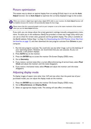 Page 19  19   How to adjust your monitor
Picture optimization
The easiest way to obtain an optimal display from an analog (D-Sub) input is to use the Auto 
Adjust
 function. Go to Auto Adjust to optimize the currently displayed image to the screen.
If you wish, you can always adjust the screen geometric settings manually using geometry menu 
items. To assist you in this endeavour, BenQ has provided a screen test image utility which you 
can use to check for screen color, grayscale and line gradient display. The...