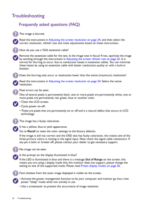 Page 2222 Troubleshooting  
Troubleshooting
Frequently asked questions (FAQ)
The image is blurred.
Read the instructions in Adjusting the screen resolution on page 24, and then select the 
correct resolution, refresh rate and make adjustments based on these instructions.
How do you use a VGA extension cable?
Remove the extension cable for the test. Is the image now in focus? If not, optimize the image 
by working through the instructions in Adjusting the screen refresh rate on page 25. It is 
normal for...