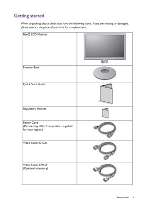 Page 5  5   Getting started
Getting started
When unpacking please check you have the following items. If any are missing or damaged, 
please contact the place of purchase for a replacement.
 
BenQ LCD Monitor
Monitor Base
Quick Start Guide
 
Regulatory Notices
 
Power Cord
(Picture may differ from product supplied 
for your region.)
Video Cable: D-Sub 
Video Cable: DVI-D
(Optional accessory)
 