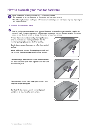 Page 88  How to assemble your monitor hardware  
How to assemble your monitor hardware
 • If the computer is turned on you must turn it off before continuing. 
Do not plug-in or turn-on the power to the monitor until instructed to do so.
• The following illustrations are for your reference only. Available input and output jacks may vary depending on 
the purchased model.
1. Attach the monitor base.
Please be careful to prevent damage to the monitor. Placing the screen surface on an object like a stapler or a...