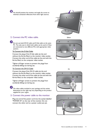 Page 9  9   How to assemble your monitor hardware
You should position the monitor and angle the screen to 
minimize unwanted reflections from other light sources.
2. Connect the PC video cable.
Do not use both DVI-D cable and D-Sub cable on the same 
PC. The only case in which both cables can be used is if they 
are connected to two different PCs with appropriate video 
systems.
To Connect the D-Sub Cable
Connect the plug of the D-Sub cable (at the end 
without the ferrite filter) to the monitor video socket....