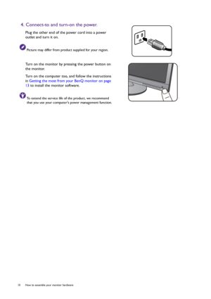 Page 1010  How to assemble your monitor hardware  
4. Connect-to and turn-on the power.
Plug the other end of the power cord into a power 
outlet and turn it on.
Picture may differ from product supplied for your region.
Turn on the monitor by pressing the power button on 
the monitor. 
Turn on the computer too, and follow the instructions 
in Getting the most from your BenQ monitor on page 
13 to install the monitor software.
To extend the service life of the product, we recommend 
that you use your computers...