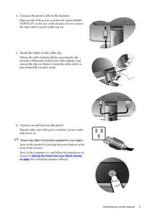 Page 9  9   Assembling your monitor hardware
4. Connect the power cable to the monitor.
Plug one end of the power cord into the socket labelled 
‘POWER IN’ on the rear of the monitor. Do not connect 
the other end to a power outlet just yet. 
5. Route the cables via the cable clip.
Release the cable retaining clip by squeezing the clip 
inwards as illustrated. Position the cables together and 
reinsert the clip over them to retain the cables neatly in 
place behind the monitor stand.
6. Connect-to and turn-on...