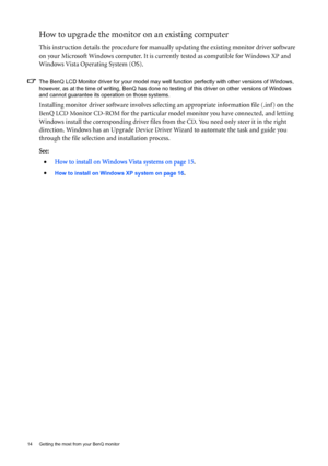 Page 1414  Getting the most from your BenQ monitor  
How to upgrade the monitor on an existing computer
This instruction details the procedure for manually updating the existing monitor driver software 
on your Microsoft Windows computer. It is currently tested as compatible for Windows XP and 
Windows Vista Operating System (OS). 
The BenQ LCD Monitor driver for your model may well function perfectly with other versions of Windows, 
however, as at the time of writing, BenQ has done no testing of this driver on...