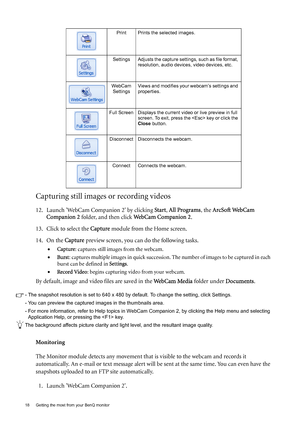 Page 1818  Getting the most from your BenQ monitor  
Capturing still images or recording videos
12. Launch WebCam Companion 2 by clicking Start, All Programs, the ArcSoft WebCam 
Companion 2 folder, and then click WebCam Companion 2.
13. Click to select the Capture module from the Home screen.
14. On the Capture preview screen, you can do the following tasks.
•Capture: captures still images from the webcam.
•Burst: captures multiple images in quick succession. The number of images to be captured in each 
burst...