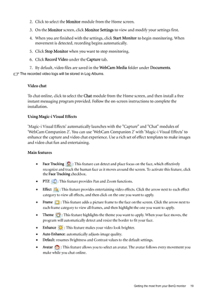 Page 19  19   Getting the most from your BenQ monitor
2. Click to select the Monitor module from the Home screen.
3. On the Monitor screen, click Monitor Settings to view and modify your settings first.
4. When you are finished with the settings, click Start Monitor to begin monitoring. When 
movement is detected, recording begins automatically.
5. Click Stop Monitor when you want to stop monitoring.
6. Click Record Video under the Capture tab.
7. By default, video files are saved in the WebCam Media folder...