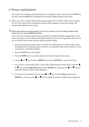 Page 21  21   Picture optimization
5. Picture optimization 
The easiest way to obtain an optimal display from an analog (D-Sub) input is to use the AU TO key 
function. Press the AU TO
 key to optimize the currently displayed image to the screen. 
When you connect a digital video output using a digital (DVI or HDMI) cable to your monitor, 
the AUTO key and the Auto Adjustment function will be disabled, because the monitor will 
automatically display the best image.
Please ensure that the connected graphic card...