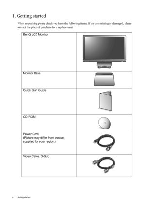 Page 44  Getting started  
1. Getting started
When unpacking please check you have the following items. If any are missing or damaged, please 
contact the place of purchase for a replacement.
 
BenQ LCD Monitor
Monitor Base
Quick Start Guide
 
CD-ROM
 
Power Cord
(Picture may differ from product 
supplied for your region.)
Video Cable: D-Sub 
AUTO MENU ENTER
 