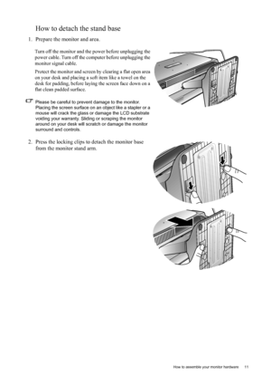 Page 11  11   How to assemble your monitor hardware
How to detach the stand base
1. Prepare the monitor and area.
Turn off the monitor and the power before unplugging the 
power cable. Turn off the computer before unplugging the 
monitor signal cable.
Protect the monitor and screen by clearing a flat open area 
on your desk and placing a soft item like a towel on the 
desk for padding, before laying the screen face down on a 
flat clean padded surface.
Please be careful to prevent damage to the monitor....