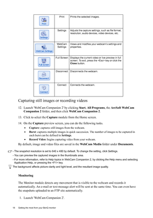 Page 1818  Getting the most from your BenQ monitor  
Capturing still images or recording videos
12. Launch WebCam Companion 2 by clicking Start, All Programs, the ArcSoft WebCam 
Companion 2 folder, and then click WebCam Companion 2.
13. Click to select the Capture module from the Home screen.
14. On the Capture preview screen, you can do the following tasks.
•Capture: captures still images from the webcam.
•Burst: captures multiple images in quick succession. The number of images to be captured in 
each burst...